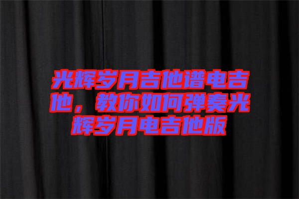 光輝歲月吉他譜電吉他，教你如何彈奏光輝歲月電吉他版