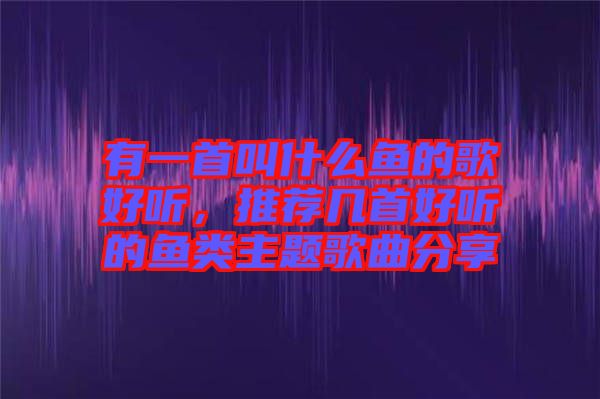 有一首叫什么魚的歌好聽，推薦幾首好聽的魚類主題歌曲分享