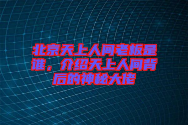 北京天上人間老板是誰，介紹天上人間背后的神秘大佬