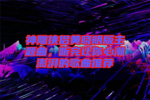 神雕俠侶黃曉明版主題曲，聽完讓你心潮澎湃的歌曲推薦