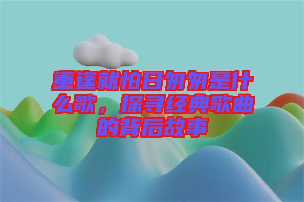 重逢就怕日匆匆是什么歌，探尋經(jīng)典歌曲的背后故事