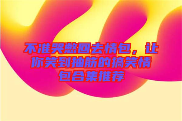 不準(zhǔn)哭憋回去情包，讓你笑到抽筋的搞笑情包合集推薦