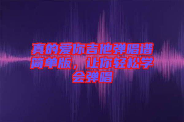 真的愛(ài)你吉他彈唱譜簡(jiǎn)單版，讓你輕松學(xué)會(huì)彈唱