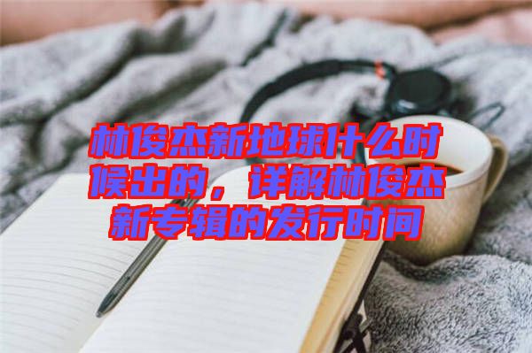 林俊杰新地球什么時(shí)候出的，詳解林俊杰新專輯的發(fā)行時(shí)間