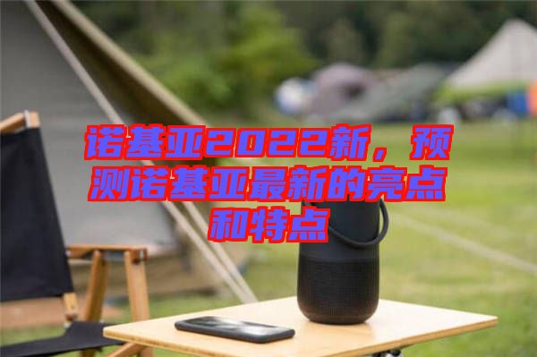 諾基亞2022新，預(yù)測諾基亞最新的亮點和特點