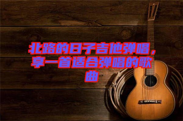 北路的日子吉他彈唱，享一首適合彈唱的歌曲