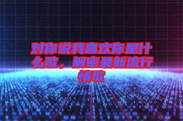 對你說我喜歡你是什么歌，解密最新流行情歌