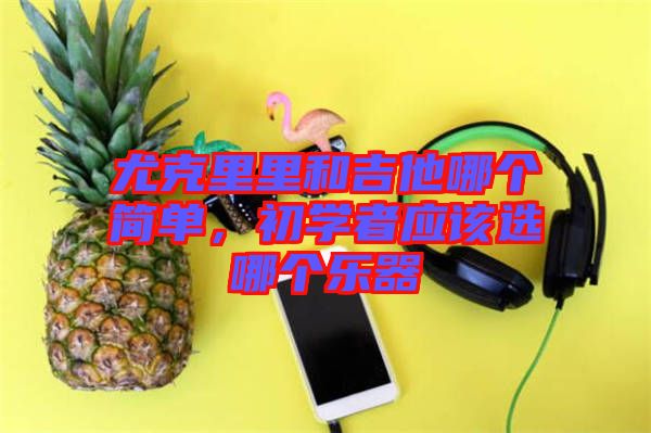 尤克里里和吉他哪個(gè)簡單，初學(xué)者應(yīng)該選哪個(gè)樂器