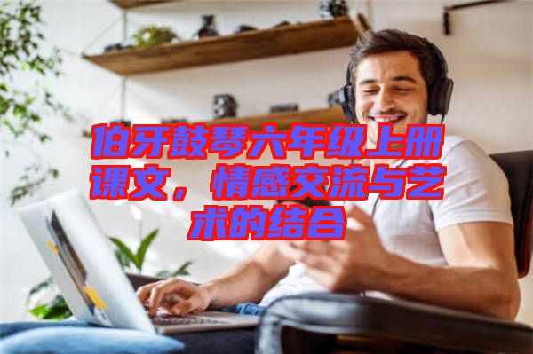 伯牙鼓琴六年級(jí)上冊(cè)課文，情感交流與藝術(shù)的結(jié)合