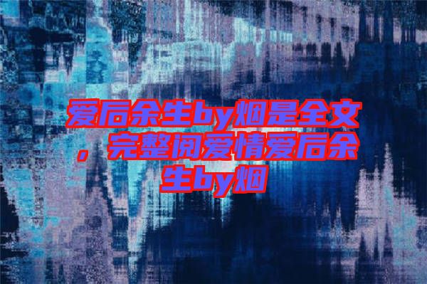 愛后余生by煙是全文，完整閱愛情愛后余生by煙