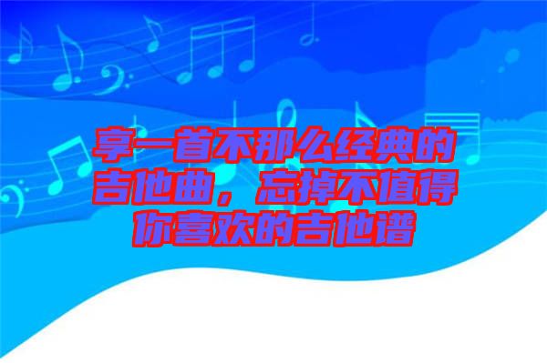 享一首不那么經(jīng)典的吉他曲，忘掉不值得你喜歡的吉他譜