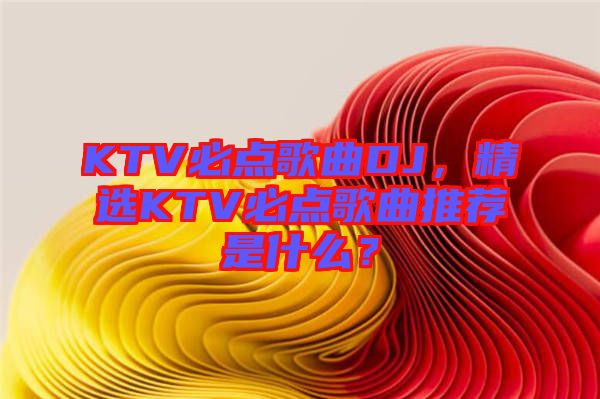 KTV必點歌曲DJ，精選KTV必點歌曲推薦是什么？