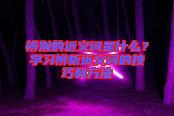 辨別的近義詞是什么？學(xué)習(xí)辨析近義詞的技巧和方法