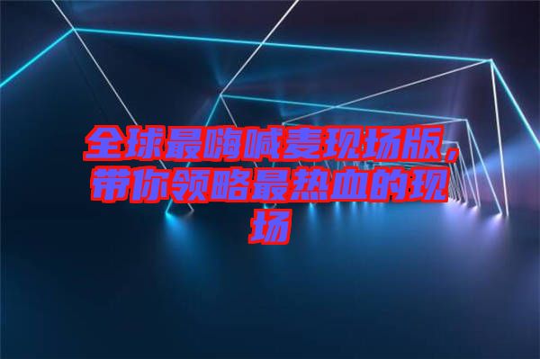 全球最嗨喊麥現(xiàn)場版，帶你領(lǐng)略最熱血的現(xiàn)場