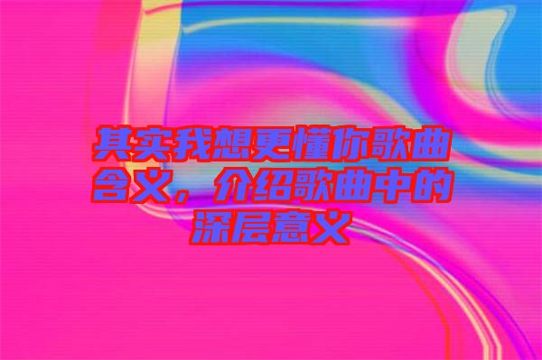 其實(shí)我想更懂你歌曲含義，介紹歌曲中的深層意義