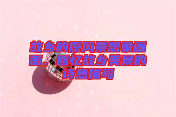 故鄉(xiāng)的原風(fēng)景想象畫(huà)面，回憶故鄉(xiāng)美景的詩(shī)意描寫