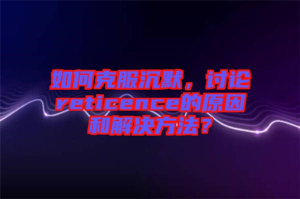 如何克服沉默，討論reticence的原因和解決方法？