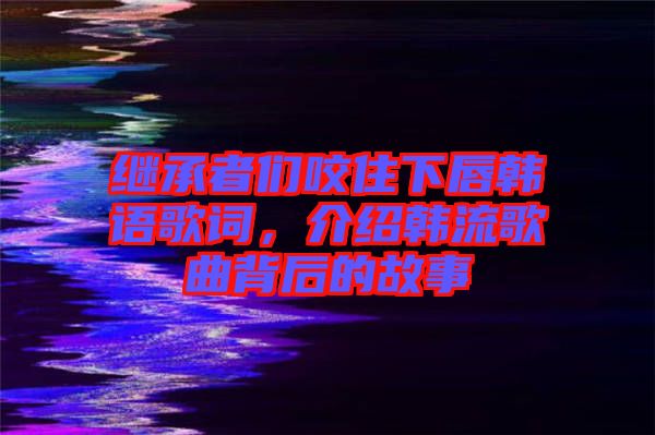 繼承者們咬住下唇韓語(yǔ)歌詞，介紹韓流歌曲背后的故事