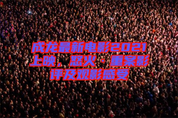 成龍最新電影2021上映，怒火·重案影評及觀影感受