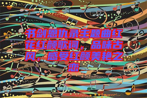 書劍恩仇錄主題曲紅花紅顏歌詞，品味古風(fēng)，感受紅顏美艷之戀