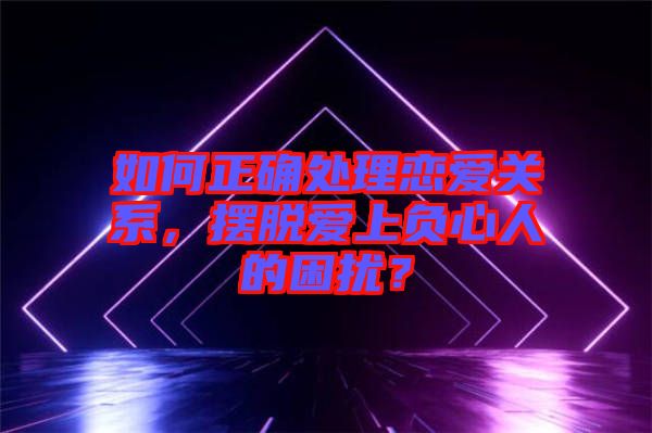 如何正確處理戀愛關(guān)系，擺脫愛上負心人的困擾？