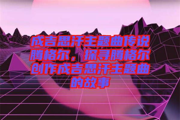 成吉思汗主題曲傳說騰格爾，探尋騰格爾創(chuàng)作成吉思汗主題曲的故事