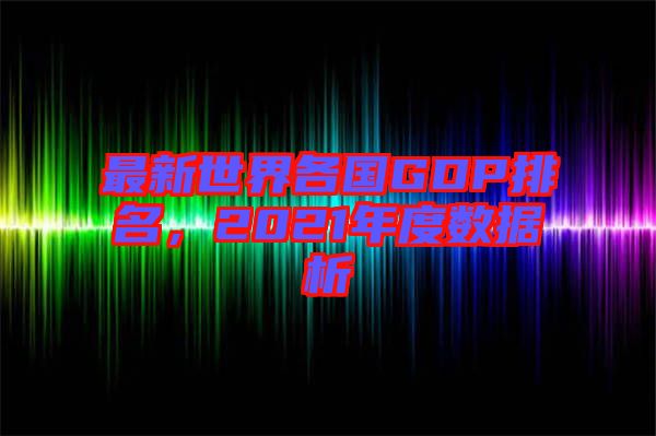 最新世界各國(guó)GDP排名，2021年度數(shù)據(jù)析