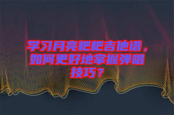 學習月亮粑粑吉他譜，如何更好地掌握彈唱技巧？