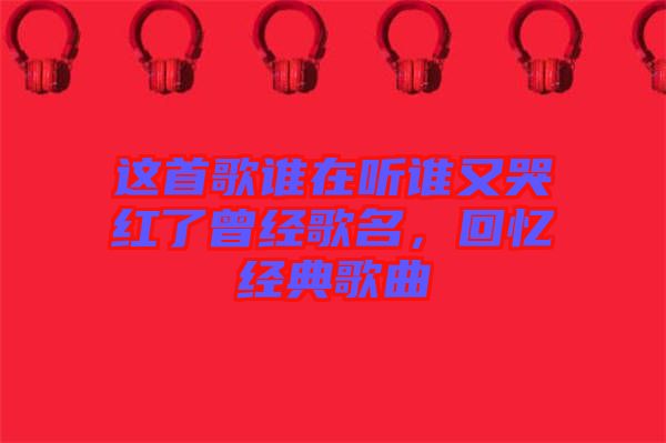 這首歌誰在聽誰又哭紅了曾經(jīng)歌名，回憶經(jīng)典歌曲