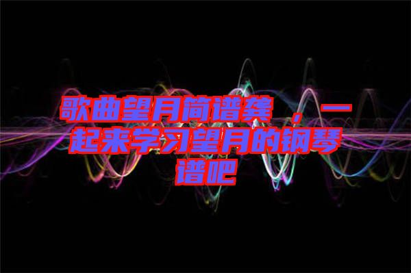 歌曲望月簡(jiǎn)譜龔玥，一起來學(xué)習(xí)望月的鋼琴譜吧