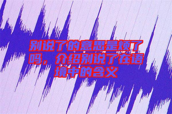 別說了的意思是煩了嗎，介紹別說了在語境中的含義