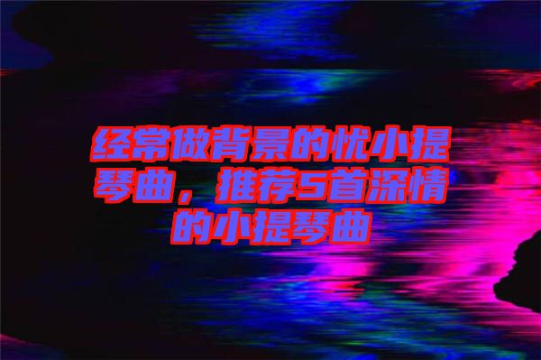 經(jīng)常做背景的憂小提琴曲，推薦5首深情的小提琴曲