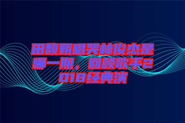 田馥甄唱哭林俊杰是哪一期，回顧歌手2018經(jīng)典演