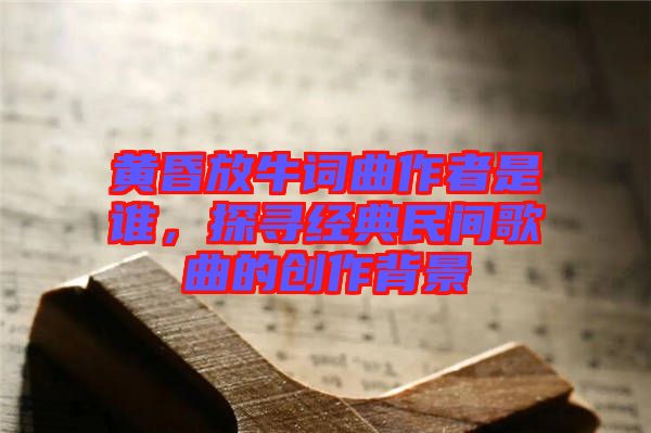 黃昏放牛詞曲作者是誰，探尋經(jīng)典民間歌曲的創(chuàng)作背景