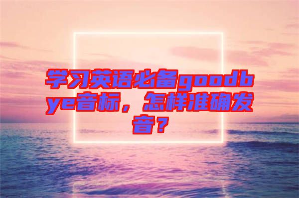 學習英語必備goodbye音標，怎樣準確發(fā)音？