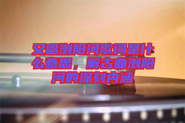 又唱瀏陽河歌詞是什么意思，解古曲瀏陽河的深刻內(nèi)涵