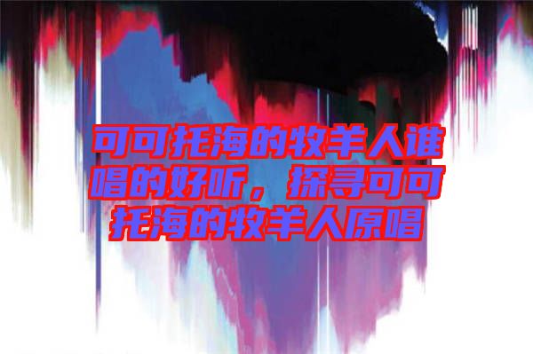 可可托海的牧羊人誰(shuí)唱的好聽，探尋可可托海的牧羊人原唱