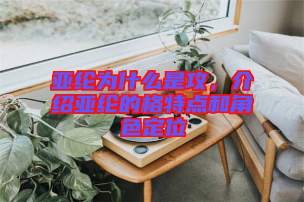 亞綸為什么是攻，介紹亞綸的格特點和角色定位