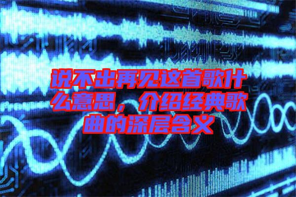 說不出再見這首歌什么意思，介紹經(jīng)典歌曲的深層含義