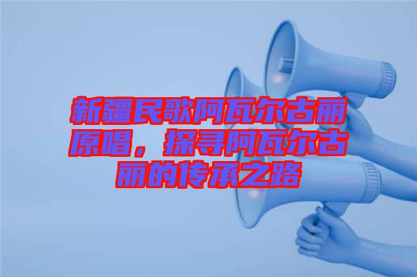 新疆民歌阿瓦爾古麗原唱，探尋阿瓦爾古麗的傳承之路