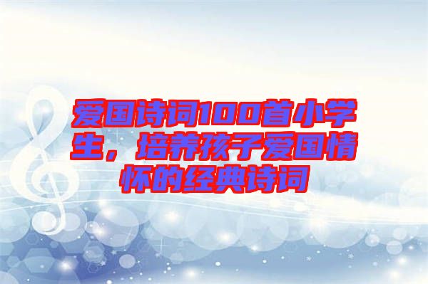 愛國詩詞100首小學(xué)生，培養(yǎng)孩子愛國情懷的經(jīng)典詩詞