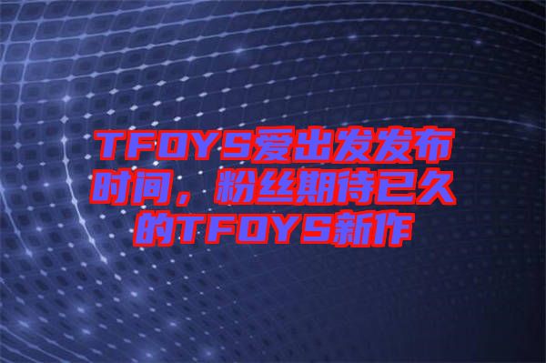 TFOYS愛出發(fā)發(fā)布時(shí)間，粉絲期待已久的TFOYS新作