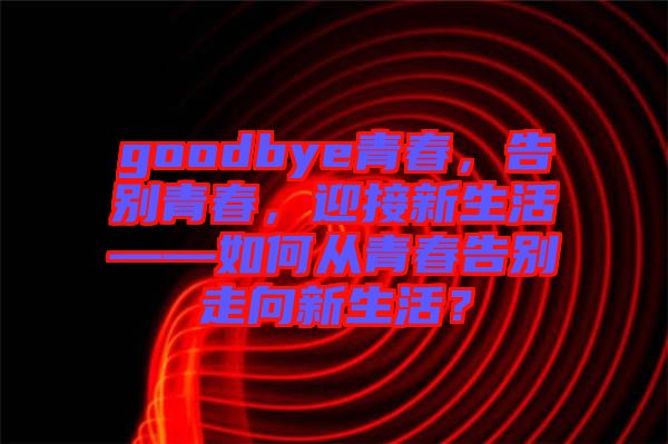 goodbye青春，告別青春，迎接新生活——如何從青春告別走向新生活？