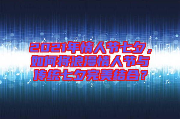 2021年情人節(jié)七夕，如何將浪漫情人節(jié)與傳統(tǒng)七夕完美結(jié)合？