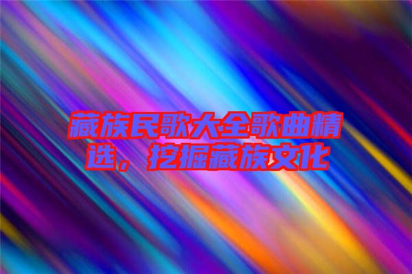 藏族民歌大全歌曲精選，挖掘藏族文化