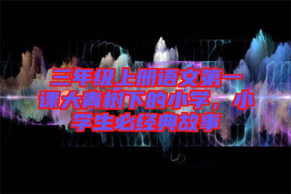 三年級(jí)上冊(cè)語(yǔ)文第一課大青樹(shù)下的小學(xué)，小學(xué)生必經(jīng)典故事