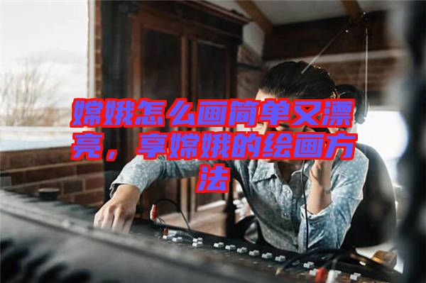 嫦娥怎么畫簡單又漂亮，享嫦娥的繪畫方法