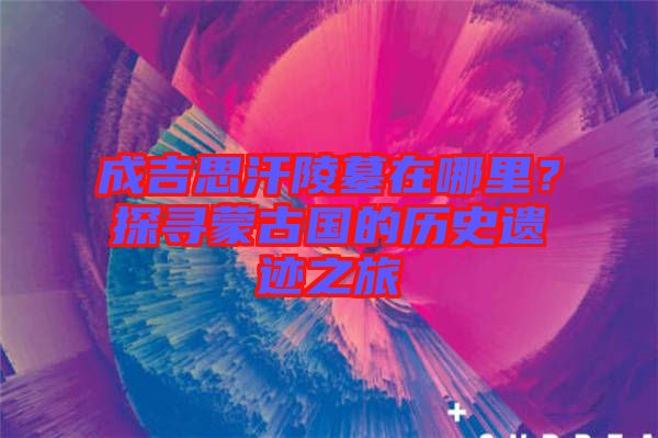 成吉思汗陵墓在哪里？探尋蒙古國(guó)的歷史遺跡之旅