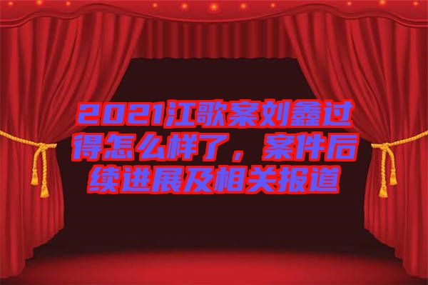 2021江歌案劉鑫過得怎么樣了，案件后續(xù)進(jìn)展及相關(guān)報(bào)道