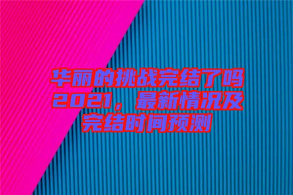 華麗的挑戰(zhàn)完結(jié)了嗎2021，最新情況及完結(jié)時(shí)間預(yù)測(cè)